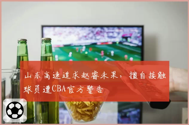 山东高速追求赵睿未果，擅自接触球员遭CBA官方警告