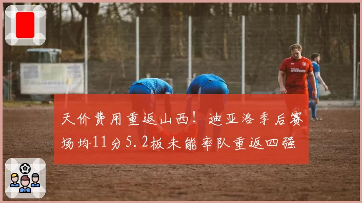 天价费用重返山西！迪亚洛季后赛场均11分5.2板未能率队重返四强