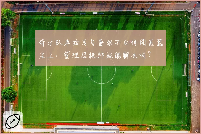 奇才队库兹马与普尔不合传闻甚嚣尘上，管理层换帅就能解决吗？