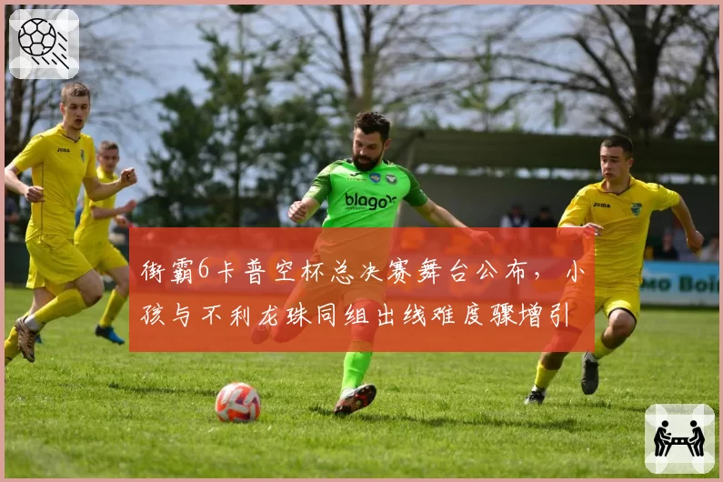 街霸6卡普空杯总决赛舞台公布，小孩与不利龙珠同组出线难度骤增引热议