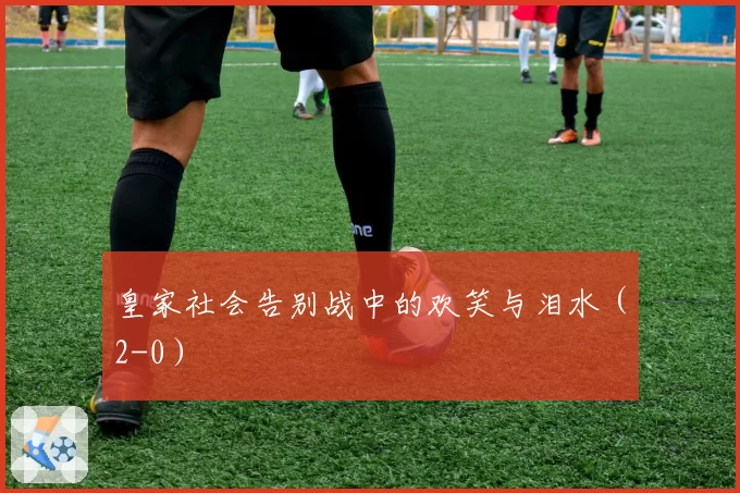 皇家社会告别战中的欢笑与泪水（2-0）