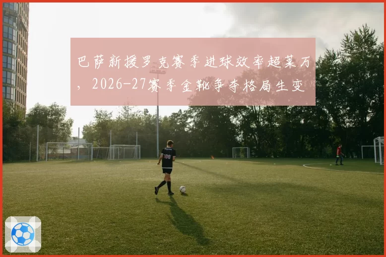 巴萨新援罗克赛季进球效率超莱万，2026-27赛季金靴争夺格局生变
