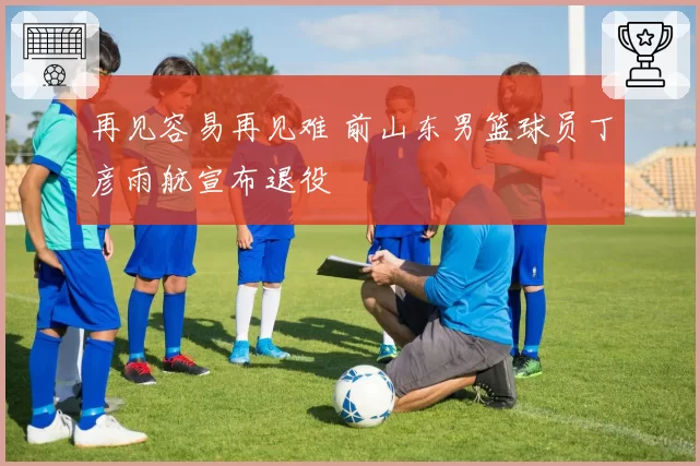 再见容易再见难 前山东男篮球员丁彦雨航宣布退役