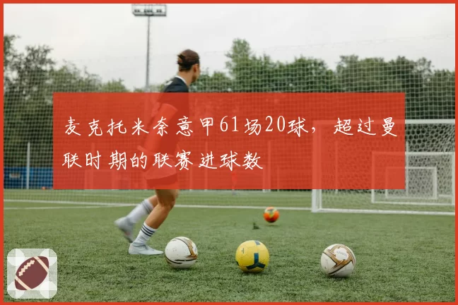 麦克托米奈意甲61场20球,超过曼联时期的联赛进球数