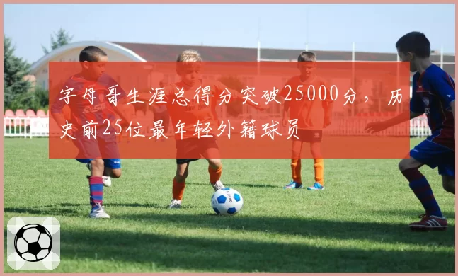 字母哥生涯总得分突破25000分，历史前25位最年轻外籍球员