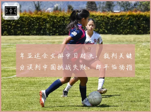 年亚运会女排中日对决,裁判关键分误判中国挑战失败,郎平临场指挥策略受质疑