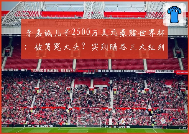 李嘉诚儿子2500万美元豪赌世界杯：被骂冤大头？实则暗吞三大红利
