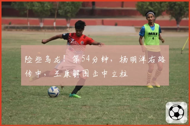 险些乌龙！第54分钟，杨明洋右路传中，王康解围击中立柱