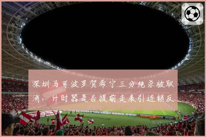 深圳马可波罗贺希宁三分绝杀被取消,计时器是否提前走表引连锁反应_