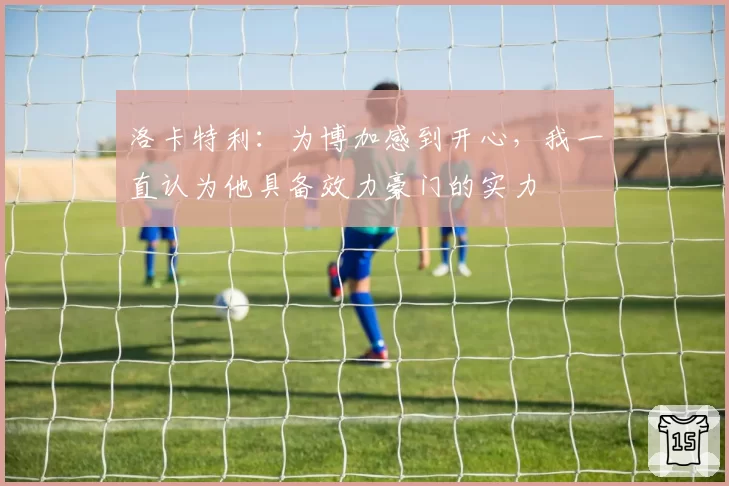 洛卡特利：为博加感到开心，我一直认为他具备效力豪门的实力