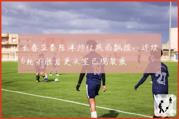 长春亚泰陈洋帅位风雨飘摇,连续6轮不胜后更衣室已现裂痕