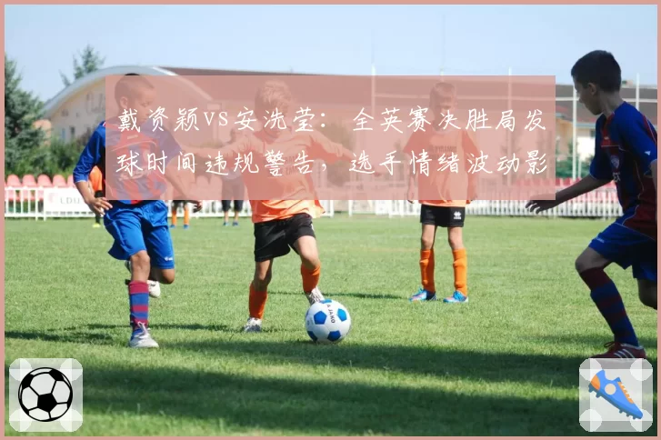 戴资颖vs安洗莹：全英赛决胜局发球时间违规警告，选手情绪波动影响后续发挥