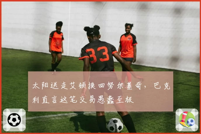 太阳送走艾顿换回努尔基奇,巴克利直言这笔交易愚蠢至极