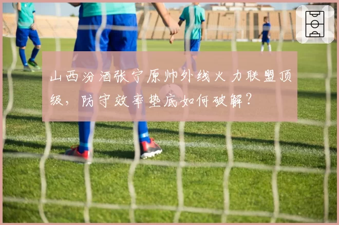 山西汾酒张宁原帅外线火力联盟顶级，防守效率垫底如何破解？