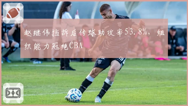 赵继伟挡拆后传球助攻率53.8%，组织能力冠绝CBA