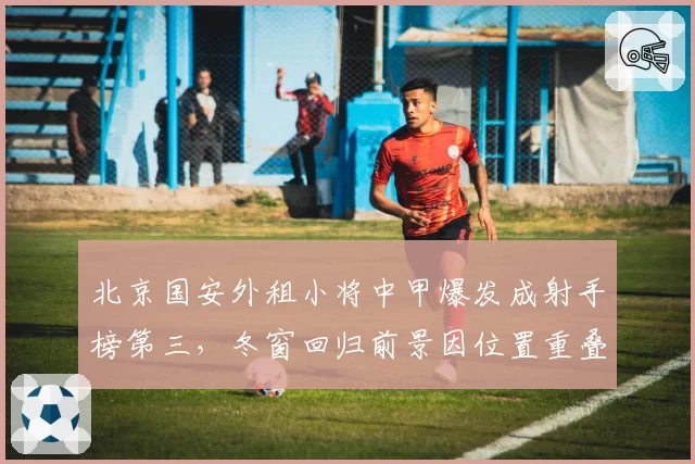 北京国安外租小将中甲爆发成射手榜第三,冬窗回归前景因位置重叠再次蒙上阴影