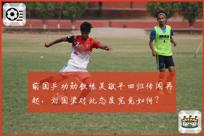 前国乒功勋教练吴敬平回归传闻再起，刘国梁对此态度究竟如何？