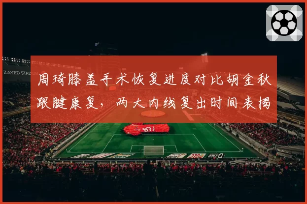 周琦膝盖手术恢复进度对比胡金秋跟腱康复,两大内线复出时间表揭晓