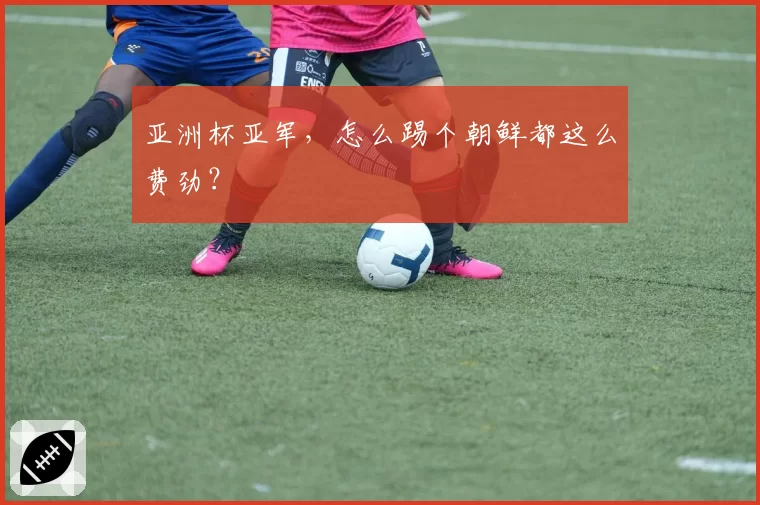亚洲杯亚军,怎么踢个朝鲜都这么费劲?