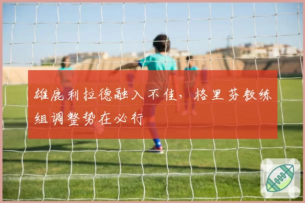 雄鹿利拉德融入不佳，格里芬教练组调整势在必行
