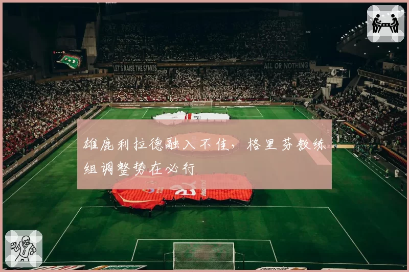 雄鹿利拉德融入不佳，格里芬教练组调整势在必行