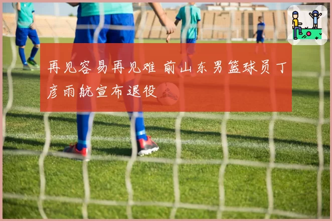 再见容易再见难 前山东男篮球员丁彦雨航宣布退役