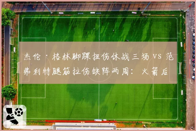 杰伦·格林脚踝扭伤休战三场 vs 范弗利特腿筋拉伤缺阵两周:火箭后场球员恢复节奏差异