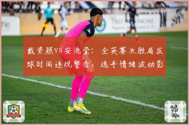 戴资颖vs安洗莹：全英赛决胜局发球时间违规警告，选手情绪波动影响后续发挥