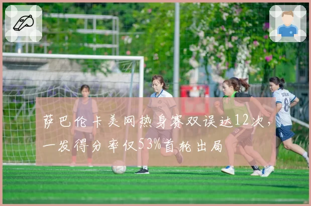 萨巴伦卡美网热身赛双误达12次，一发得分率仅53%首轮出局