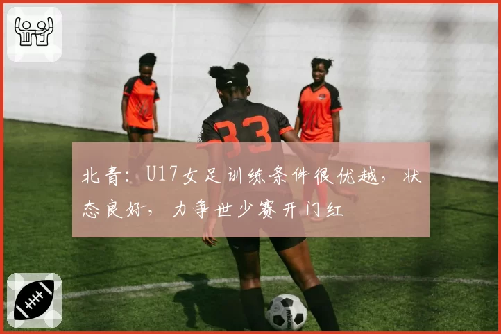 北青:U17女足训练条件很优越,状态良好,力争世少赛开门红