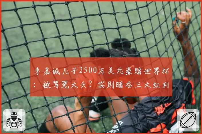 李嘉诚儿子2500万美元豪赌世界杯:被骂冤大头?实则暗吞三大红利