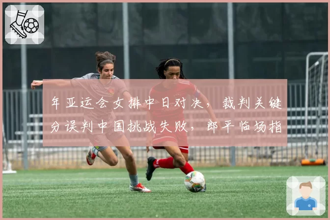 年亚运会女排中日对决,裁判关键分误判中国挑战失败,郎平临场指挥策略受质疑