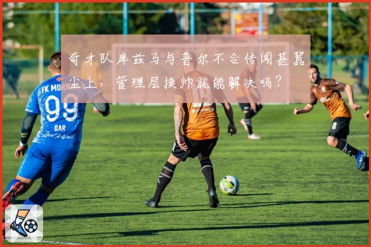 奇才队库兹马与普尔不合传闻甚嚣尘上，管理层换帅就能解决吗？