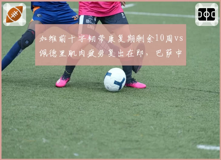 加维前十字韧带康复期剩余10周vs佩德里肌肉疲劳复出在即，巴萨中场年轻核心回归倒计时