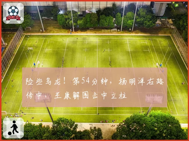 险些乌龙！第54分钟，杨明洋右路传中，王康解围击中立柱