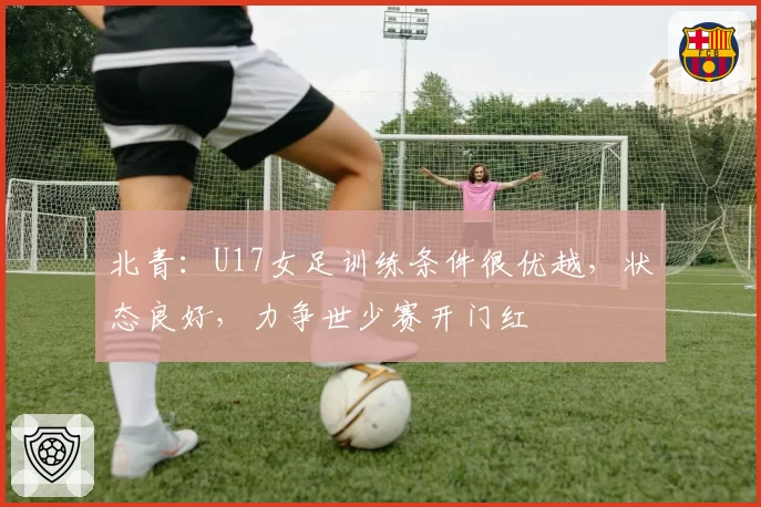 北青：U17女足训练条件很优越，状态良好，力争世少赛开门红
