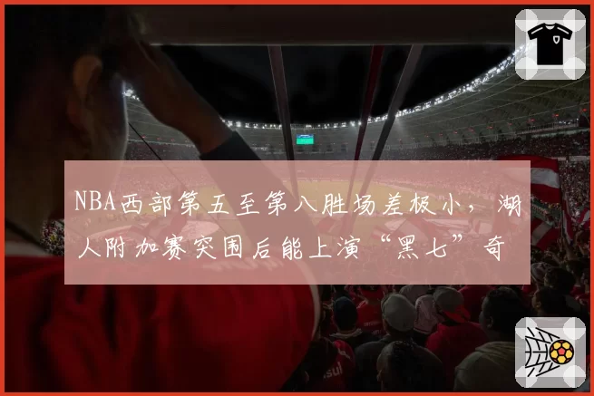 NBA西部第五至第八胜场差极小，湖人附加赛突围后能上演“黑七”奇迹吗？
