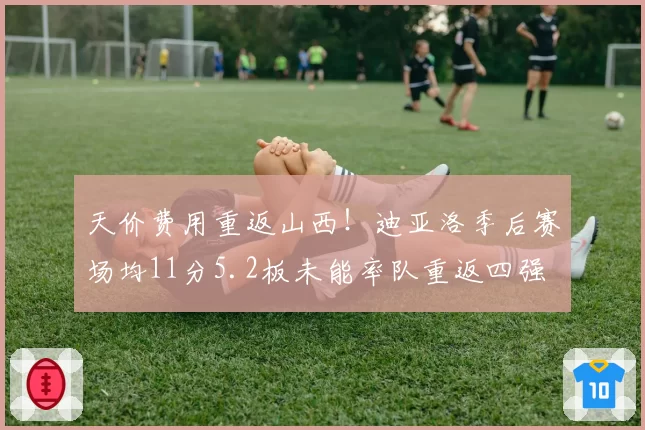 天价费用重返山西!迪亚洛季后赛场均11分5.2板未能率队重返四强