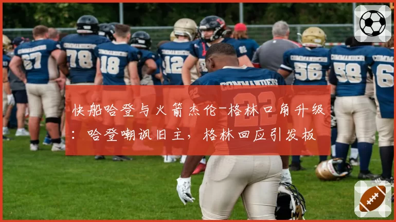 快船哈登与火箭杰伦-格林口角升级：哈登嘲讽旧主，格林回应引发板凳席冲突