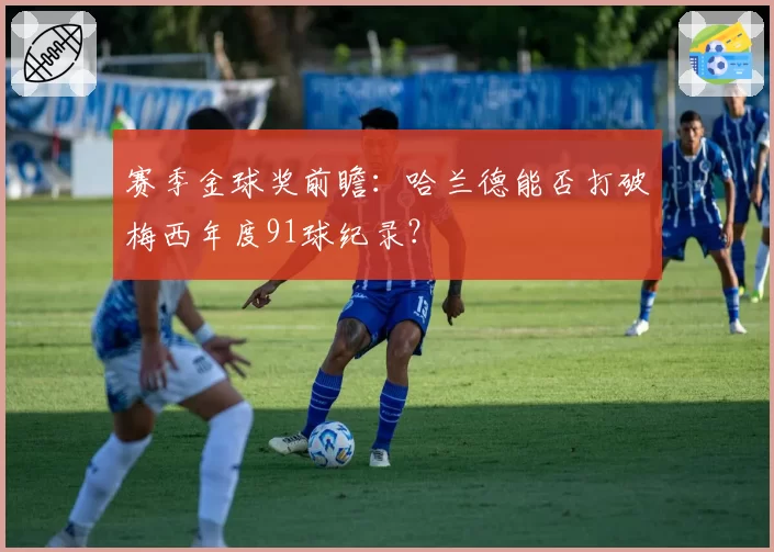 赛季金球奖前瞻：哈兰德能否打破梅西年度91球纪录？