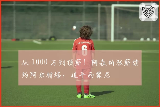 从 1000 万到顶薪！阿森纳涨薪续约阿尔特塔，追平西蒙尼