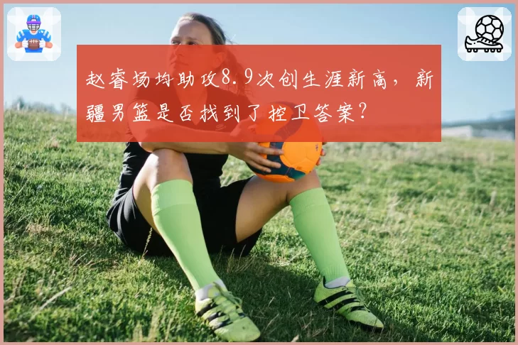赵睿场均助攻8.9次创生涯新高,新疆男篮是否找到了控卫答案?