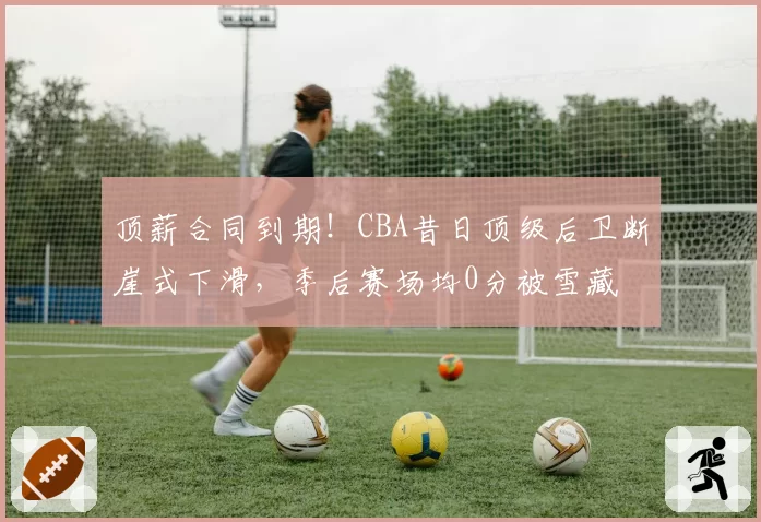 顶薪合同到期!CBA昔日顶级后卫断崖式下滑,季后赛场均0分被雪藏