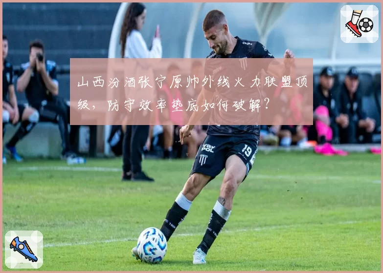 山西汾酒张宁原帅外线火力联盟顶级，防守效率垫底如何破解？