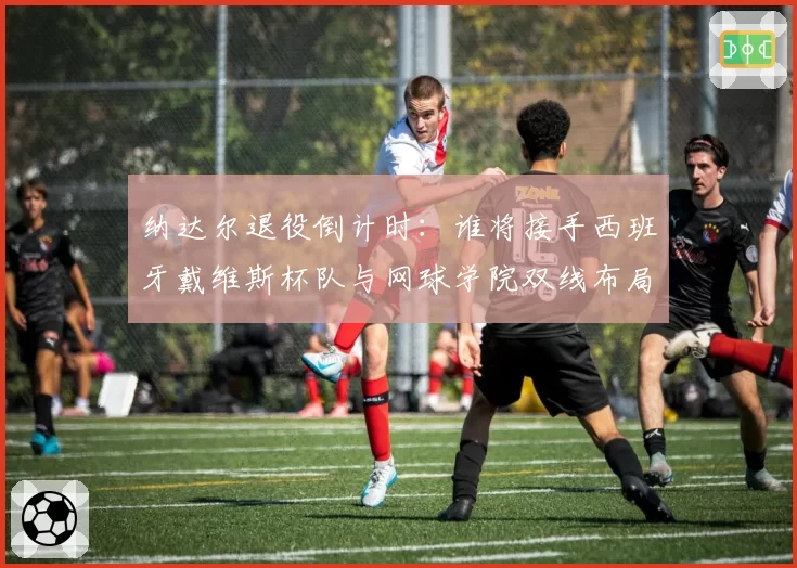 纳达尔退役倒计时：谁将接手西班牙戴维斯杯队与网球学院双线布局？