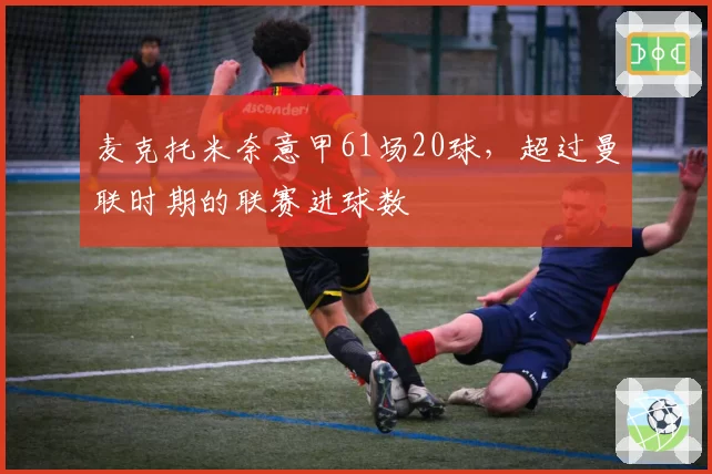 麦克托米奈意甲61场20球，超过曼联时期的联赛进球数