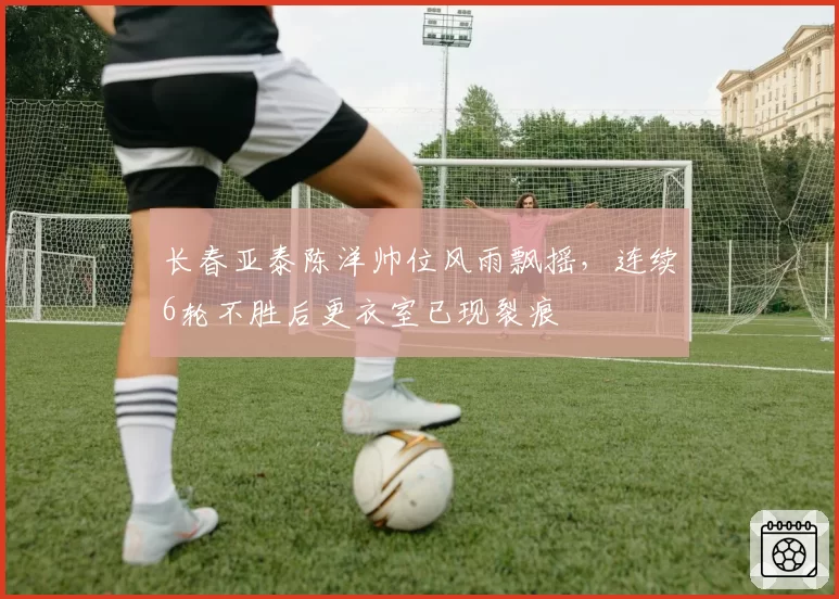 长春亚泰陈洋帅位风雨飘摇,连续6轮不胜后更衣室已现裂痕