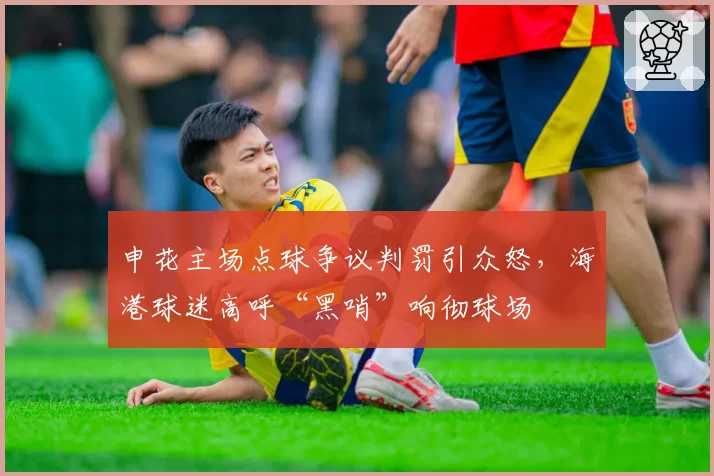 申花主场点球争议判罚引众怒，海港球迷高呼“黑哨”响彻球场