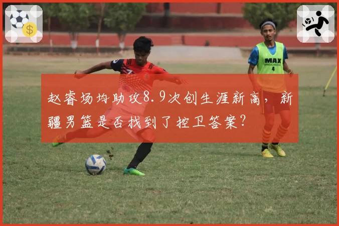赵睿场均助攻8.9次创生涯新高,新疆男篮是否找到了控卫答案?