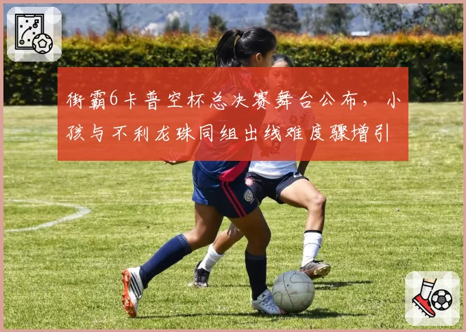 街霸6卡普空杯总决赛舞台公布，小孩与不利龙珠同组出线难度骤增引热议
